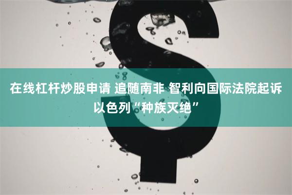 在线杠杆炒股申请 追随南非 智利向国际法院起诉以色列“种族灭绝”