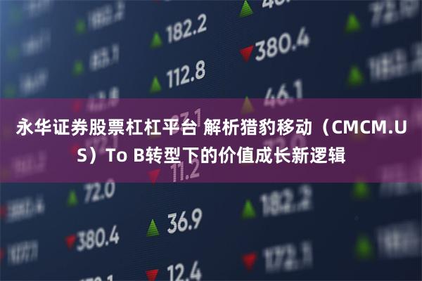 永华证券股票杠杠平台 解析猎豹移动（CMCM.US）To B转型下的价值成长新逻辑