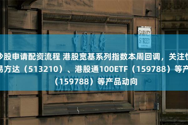 炒股申请配资流程 港股宽基系列指数本周回调，关注恒生ETF易方达（513210）、港股通100ETF（159788）等产品动向