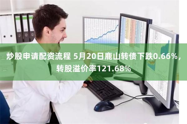 炒股申请配资流程 5月20日鹿山转债下跌0.66%，转股溢价率121.68%