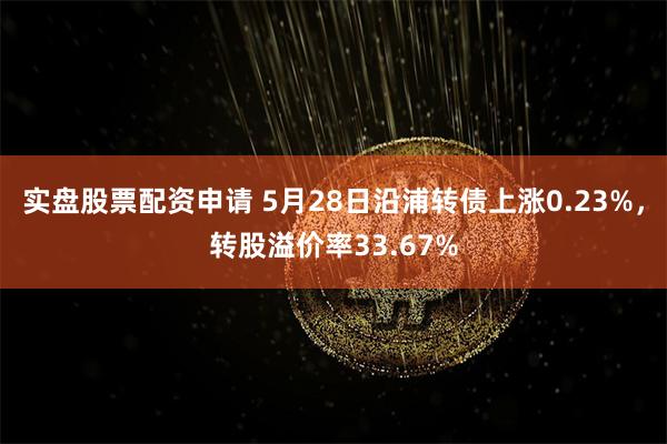 实盘股票配资申请 5月28日沿浦转债上涨0.23%，转股溢价率33.67%