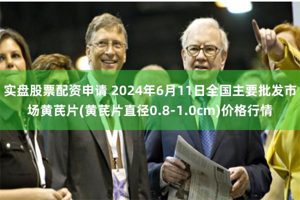 实盘股票配资申请 2024年6月11日全国主要批发市场黄芪片(黄芪片直径0.8-1.0cm)价格行情