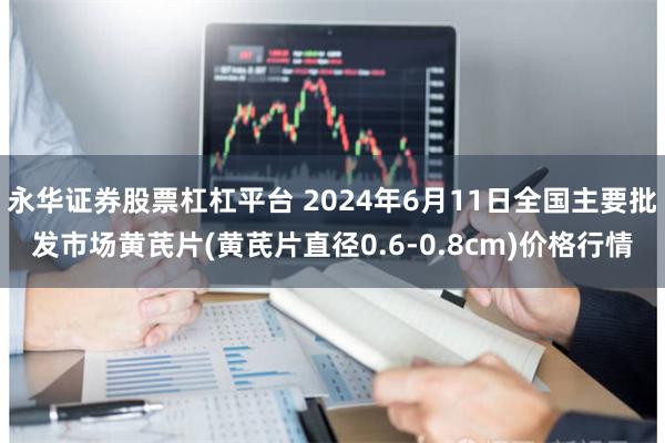 永华证券股票杠杠平台 2024年6月11日全国主要批发市场黄芪片(黄芪片直径0.6-0.8cm)价格行情