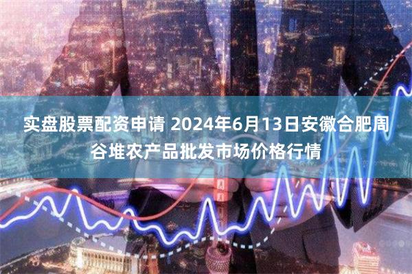 实盘股票配资申请 2024年6月13日安徽合肥周谷堆农产品批发市场价格行情