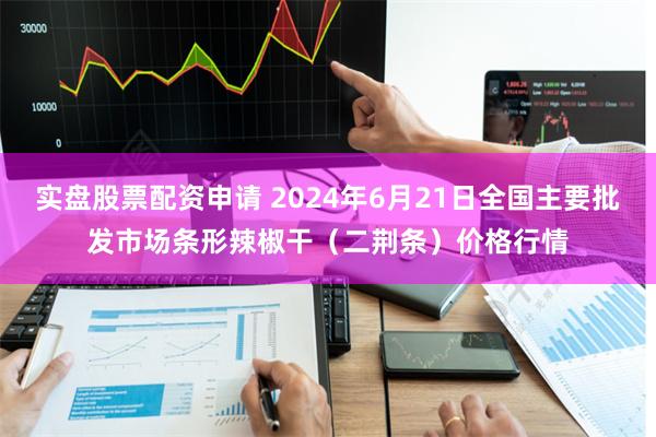 实盘股票配资申请 2024年6月21日全国主要批发市场条形辣椒干（二荆条）价格行情