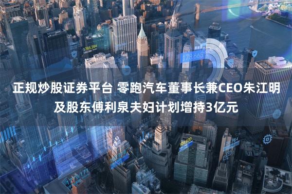 正规炒股证券平台 零跑汽车董事长兼CEO朱江明及股东傅利泉夫