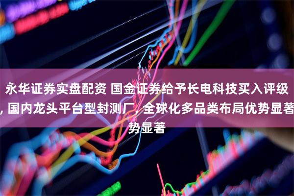 永华证券实盘配资 国金证券给予长电科技买入评级, 国内龙头平台型封测厂, 全球化多品类布局优势显著