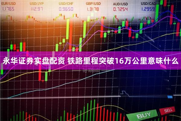 永华证券实盘配资 铁路里程突破16万公里意味什么