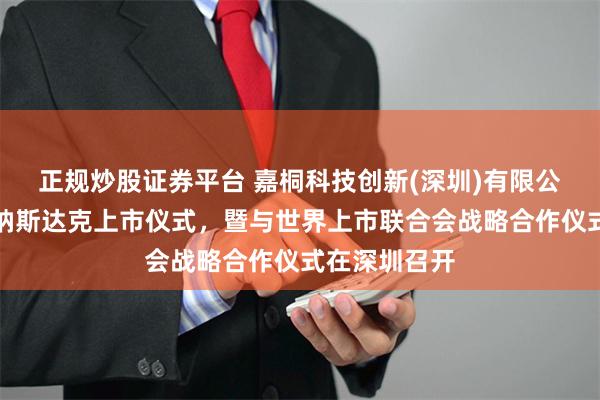 正规炒股证券平台 嘉桐科技创新(深圳)有限公司启动赴美纳斯达克上市仪式，暨与世界上市联合会战略合作仪式在深圳召开